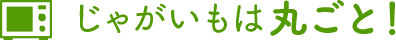 じゃがいもは丸ごと！