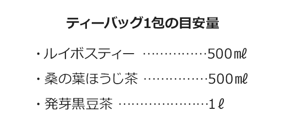 ティーバッグ1包の目安量・ルイボスティー ……………500㎖・桑の葉ほうじ茶 ……………500㎖・発芽黒豆茶 …………………1ℓ
