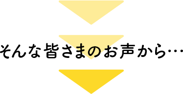そんな皆さまのお声から…