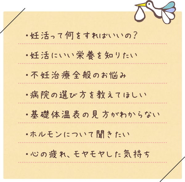・妊活って何をすればいいの?・妊活にいい栄養を知りたい・不妊治療全般のお悩み・病院の選び方を教えてほしい・基礎体温表の見方がわからない・ホルモンについて聞きたい・心の疲れ、モヤモヤした気持ち