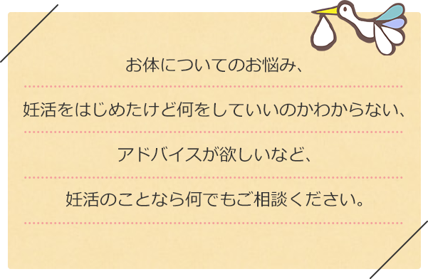 お体についてのお悩み、妊活をはじめたけど何をしていいのかわからない、アドバイスが欲しいなど、妊活のことなら何でもご相談ください。