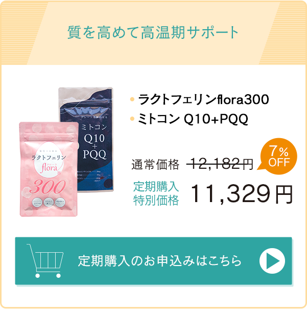 質を高めて高温期サポート「ラクトフェリンflora300」「ミトコンQ10＋PQQ」通常価格12,182円→定期購入特別価格11,329円　お申込みはこちら