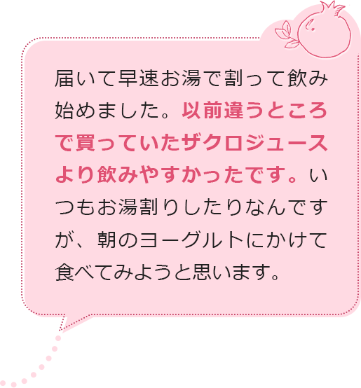 届いて早速お湯で割って飲み始めました。以前違うところで買っていたザクロジュースより飲みやすかったです。いつもお湯割りしたりなんですが、朝のヨーグルトにかけて食べてみようと思います。