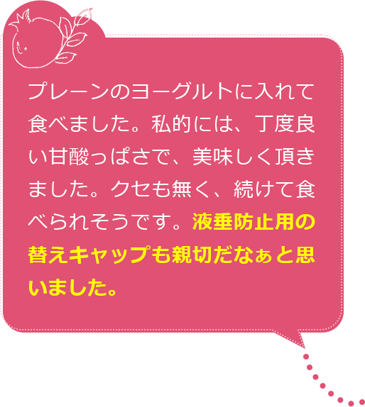 プレーンのヨーグルトに入れて食べました。私的には、丁度良い甘酸っぱさで、美味しく頂きました。クセも無く、続けて食べられそうです。液垂防止用の替えキャップも親切だなぁと思いました。