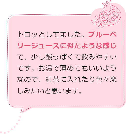 トロッとしてました。ブルーベリージュースに似たような感じで、少し酸っぱくて飲みやすいです。お湯で薄めてもいいようなので、紅茶に入れたり色々楽しみたいと思います。